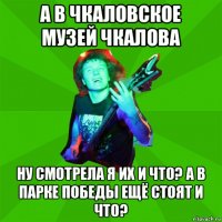 а в чкаловское музей чкалова ну смотрела я их и что? а в парке победы ещё стоят и что?