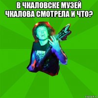 в чкаловске музей чкалова смотрела и что? 