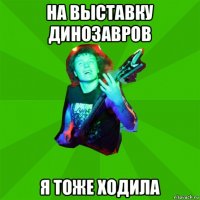 на выставку динозавров я тоже ходила