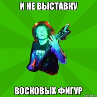 и не выставку восковых фигур
