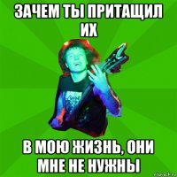 зачем ты притащил их в мою жизнь, они мне не нужны