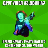 друг ушел из движа? время начать ржать над его контентом за 300 рублей