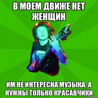 в моем движе нет женщин им не интересна музыка, а нужны только красавчики
