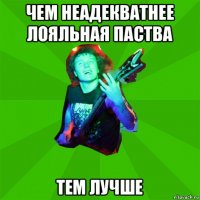 чем неадекватнее лояльная паства тем лучше