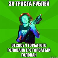 за триста рублей отсосу у горбатого голована его горбатый голован