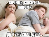 хочешь, схожу за пивом? да я уже спал, дура...