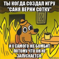 ты когда создал игру "саня верни сотку" и у самого же бомбит потому что он не запускается.