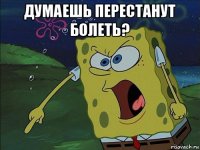 думаешь перестанут болеть? 