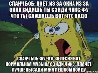 спанч боб:.поёт. из за окна из за окна видишь ты сэнди чикс:фу что ты слушаешь вот что надо спанч боб:фу что за песня вот нормальная музыка сэнди чикс:.плачет. лучше высади меня пешком пойду