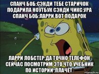 спанч боб:сэнди тебе старичок подарила ноутбук сэнди чикс:ура спанч боб:ларри вот подарок ларри лобстер:да точно телефон сейчас посмотрим это что учебник по истории .плачет.