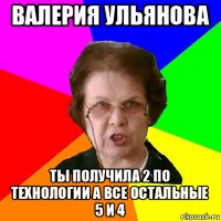 валерия ульянова ты получила 2 по технологии а все остальные 5 и 4