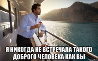  я никогда не встречала такого доброго человека как вы