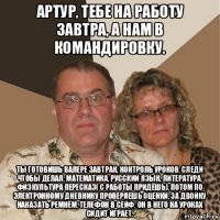 артур, тебе на работу завтра, а нам в командировку. ты готовишь валере завтрак, контроль уроков, следи чтобы делал, математика, русский язык, литература, физкультура пересказ( с работы придёшь), потом по электронному дневнику проверяешь оценки, за двойку наказать ремнём, телефон в сейф, он в него на уроках сидит играет.