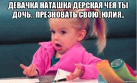 девачка наташка дерская чея ты дочь.. презновать свою..юлия.. 
