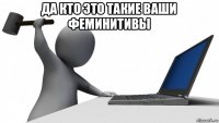 да кто это такие ваши феминитивы 