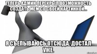 теперь админ перекрыл возможность создать мем со своей картинкой... я съепываюсь отсюда. достал уже.