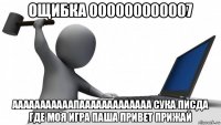 ощибка 000000000007 ааааааааааапааааааааааааа сука писда где моя игра паша привет прижай