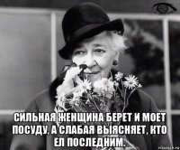  сильная женщина берет и моет посуду, а слабая выясняет, кто ел последним.