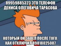 89959885323 это телефон дениса олеговича тарасова который он завел после того, как отключил 89818025087