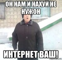 он нам и нахуй не нужон интернет ваш!