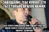 завещание тебе нужно, это ты столько врагов нажил что теперь каждый из них заберет себе по куску твоего тела и сделает из него что захочет, дениска!