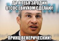 да я тебя за один отсос,евнухом сделаю! принц венерический!