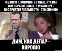ребяяят! я, конечно, не знаю, кто вас там обрабатывает, в мозги срёт. восприятие реальности - это сложно дим, как дела? - хорошо