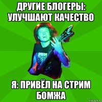 другие блогеры: улучшают качество я: привёл на стрим бомжа