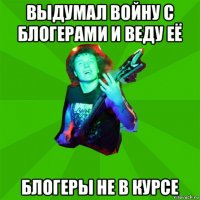 выдумал войну с блогерами и веду её блогеры не в курсе