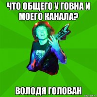 что общего у говна и моего канала? володя голован