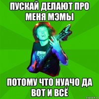 пускай делают про меня мэмы потому что нуачо да вот и всё