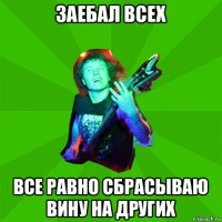 заебал всех все равно сбрасываю вину на других