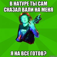 в натуре ты сам сказал вали на меня я на все готов?