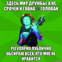здесь мир дружбы, а не срачей и говна © голован регулярно публично обсираю всех, кто мне не нравится