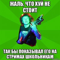 жаль, что хуй не стоит так бы показывал его на стримах школьникам
