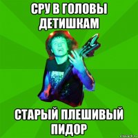 сру в головы детишкам старый плешивый пидор