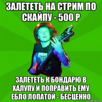 залететь на стрим по скайпу - 500 р залететь к бондарю в халупу и поправить ему ебло лопатой - бесценно