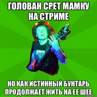 голован срет мамку на стриме но как истинный бунтарь продолжает жить на ее шее