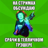 на стримах обсуждаю срачи в тепличном трэшере