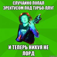 случайно попал эректусом под турбо-плуг и теперь нихуя не лорд