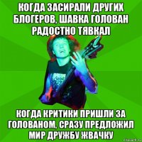 когда засирали других блогеров, шавка голован радостно тявкал когда критики пришли за голованом, сразу предложил мир дружбу жвачку