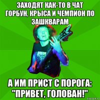 заходят как-то в чат горбун, крыса и чемпион по зашкварам а им прист с порога: "привет, голован!"