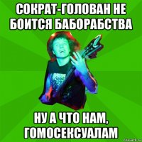 сократ-голован не боится баборабства ну а что нам, гомосексуалам