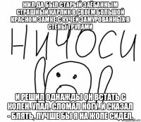 жил да был старый заёбанным страшный карлик в своем большой красном замке с кучей замурованных в стены трупами и решил однажды он встать с колен. упал. сломал ногу. и сказал - блять, лучше бы я на жопе сидел.