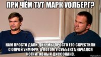 при чём тут марк уолберг? нам просто дали днк. мы просто его скрестили с опрой уимфри. а потом у субъекта начался когнитивный диссонанс.