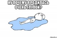 ну почему я родилась очень глупой? 