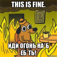 this is fine. иди огонь на*б еб*ть!