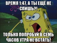 время 1:47, а ты ещё не спишь?! только попробуй в семь часов утра не встать!