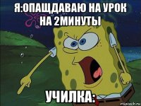 я:опащдаваю на урок на 2минуты училка: