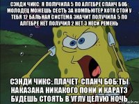 сэнди чикс: я получила 5 по алгебре спанч боб: молодец можешь сесть за компьютер хотя стой у тебя 12 бальная система значит получила 5 по алгебре нет получил 2 нет 3 неси ремень сэнди чикс:.плачет. спанч боб:ты наказана никакого пони и каратэ будешь стоять в углу целую ночь